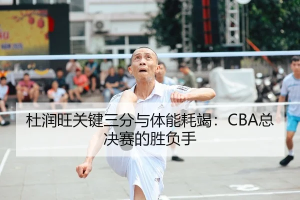 杜润旺关键三分与体能耗竭：CBA总决赛的胜负手