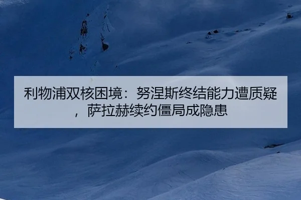 利物浦双核困境：努涅斯终结能力遭质疑，萨拉赫续约僵局成隐患