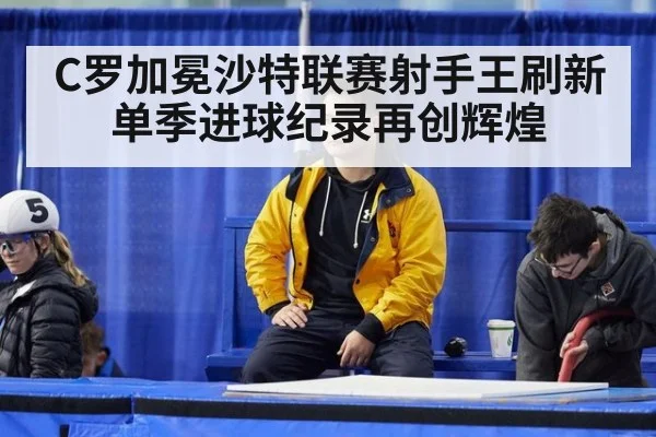 C罗加冕沙特联赛射手王刷新单季进球纪录再创辉煌